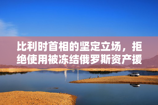 比利时首相的坚定立场，拒绝使用被冻结俄罗斯资产援乌的背后考量