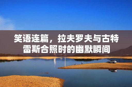 笑语连篇，拉夫罗夫与古特雷斯合照时的幽默瞬间