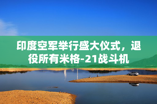 印度空军举行盛大仪式，退役所有米格-21战斗机
