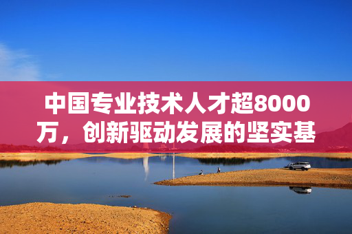 中国专业技术人才超8000万，创新驱动发展的坚实基石