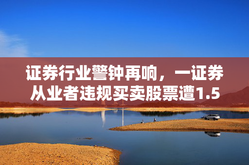 证券行业警钟再响，一证券从业者违规买卖股票遭1.59亿天价罚单