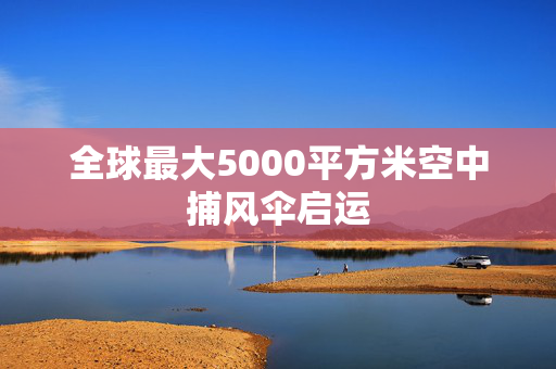 全球最大5000平方米空中捕风伞启运