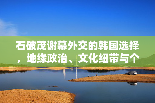 石破茂谢幕外交的韩国选择，地缘政治、文化纽带与个人情结的交织