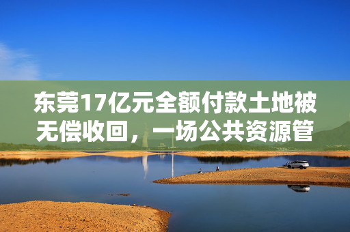 东莞17亿元全额付款土地被无偿收回，一场公共资源管理的警钟