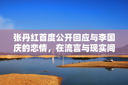 张丹红首度公开回应与李国庆的恋情，在流言与现实间寻找真爱
