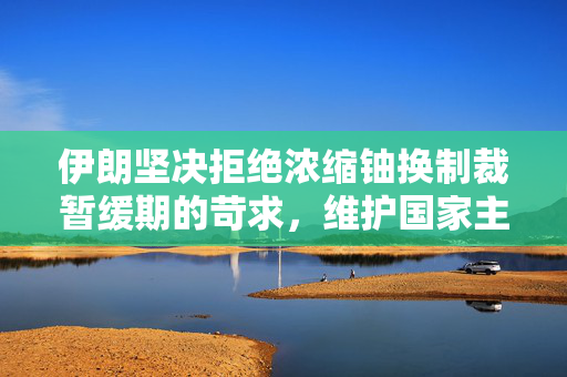 伊朗坚决拒绝浓缩铀换制裁暂缓期的苛求，维护国家主权与核和平的坚定立场