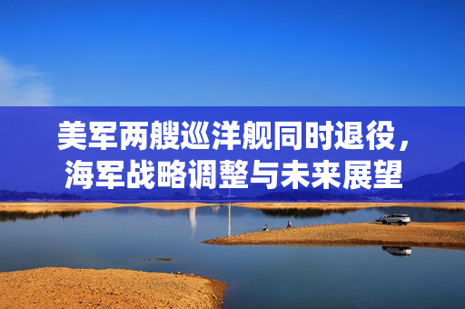 美军两艘巡洋舰同时退役，海军战略调整与未来展望