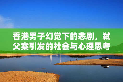 香港男子幻觉下的悲剧，弑父案引发的社会与心理思考