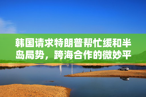 韩国请求特朗普帮忙缓和半岛局势，跨海合作的微妙平衡