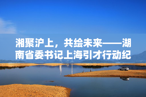 湘聚沪上，共绘未来——湖南省委书记上海引才行动纪实