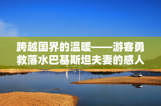 跨越国界的温暖——游客勇救落水巴基斯坦夫妻的感人故事