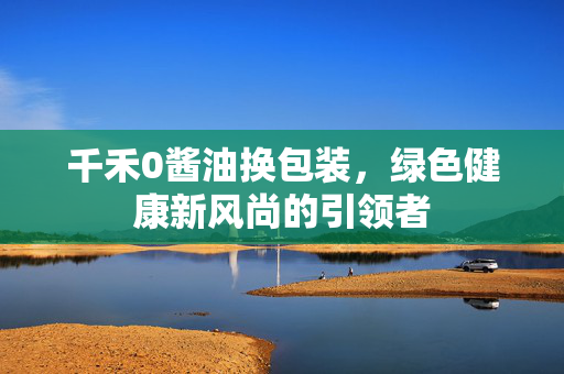 千禾0酱油换包装，绿色健康新风尚的引领者