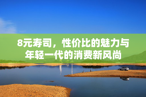 8元寿司，性价比的魅力与年轻一代的消费新风尚