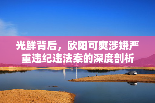 光鲜背后，欧阳可爽涉嫌严重违纪违法案的深度剖析