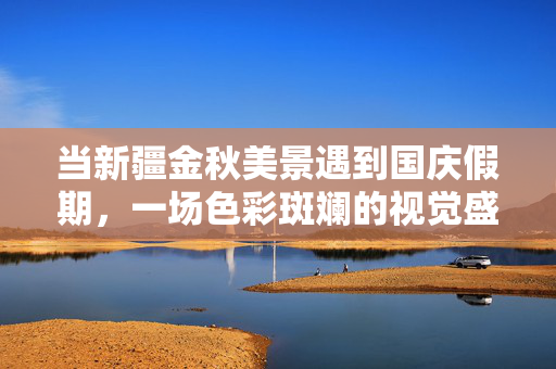 当新疆金秋美景遇到国庆假期，一场色彩斑斓的视觉盛宴