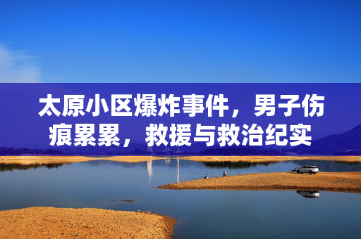 太原小区爆炸事件，男子伤痕累累，救援与救治纪实