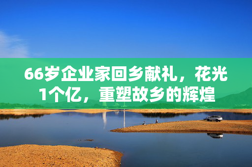 66岁企业家回乡献礼，花光1个亿，重塑故乡的辉煌