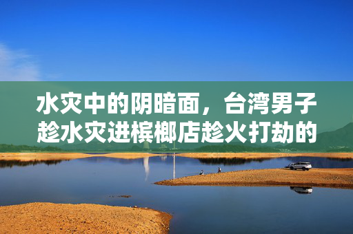 水灾中的阴暗面，台湾男子趁水灾进槟榔店趁火打劫的背后思考