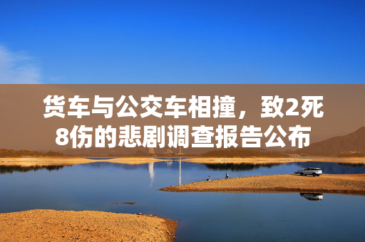 货车与公交车相撞，致2死8伤的悲剧调查报告公布