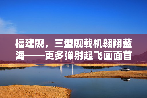 福建舰，三型舰载机翱翔蓝海——更多弹射起飞画面首次公开揭秘