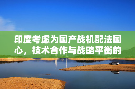印度考虑为国产战机配法国心，技术合作与战略平衡的考量