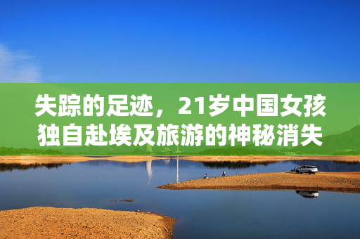失踪的足迹，21岁中国女孩独自赴埃及旅游的神秘消失