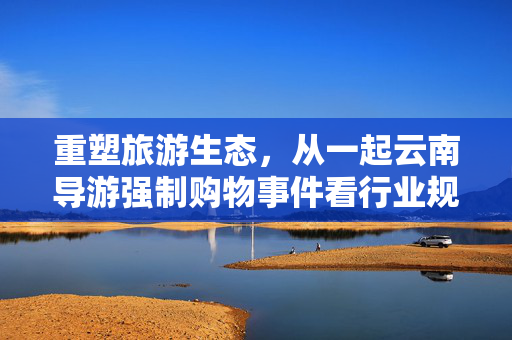 重塑旅游生态，从一起云南导游强制购物事件看行业规范与导游职业道德