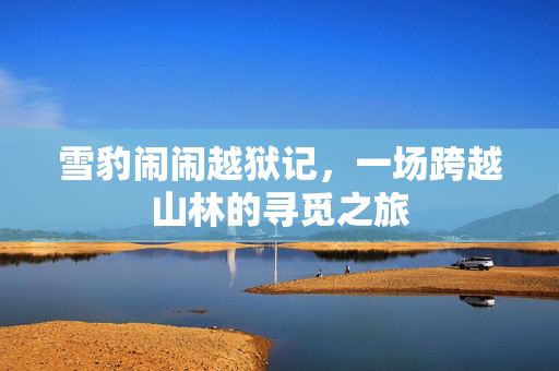 雪豹闹闹越狱记，一场跨越山林的寻觅之旅