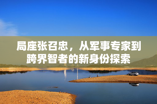 局座张召忠，从军事专家到跨界智者的新身份探索