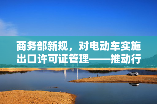 商务部新规，对电动车实施出口许可证管理——推动行业健康发展的新举措