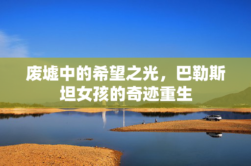 废墟中的希望之光，巴勒斯坦女孩的奇迹重生