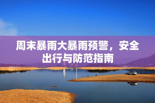 周末暴雨大暴雨预警，安全出行与防范指南