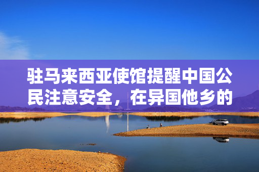 驻马来西亚使馆提醒中国公民注意安全，在异国他乡的安心指南