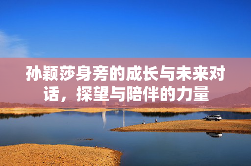 孙颖莎身旁的成长与未来对话，探望与陪伴的力量