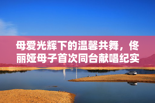 母爱光辉下的温馨共舞，佟丽娅母子首次同台献唱纪实
