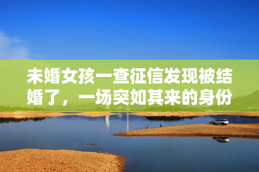 未婚女孩一查征信发现被结婚了，一场突如其来的身份错位