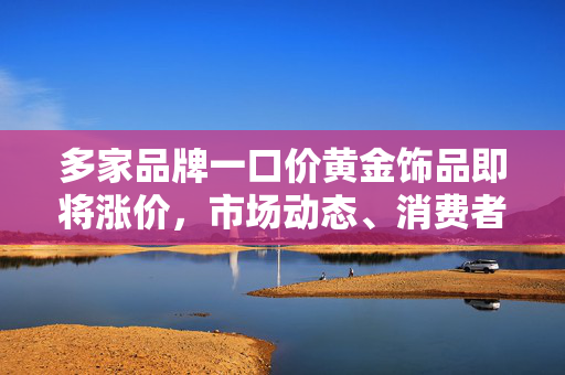 多家品牌一口价黄金饰品即将涨价，市场动态、消费者影响与未来展望