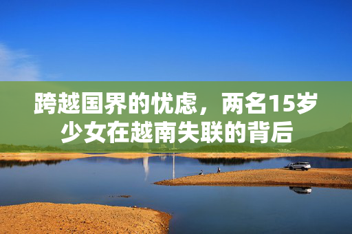 跨越国界的忧虑，两名15岁少女在越南失联的背后