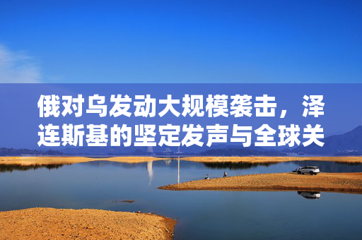 俄对乌发动大规模袭击，泽连斯基的坚定发声与全球关注