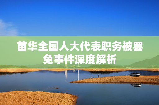 苗华全国人大代表职务被罢免事件深度解析