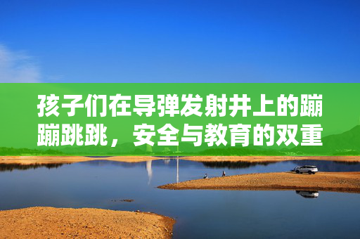 孩子们在导弹发射井上的蹦蹦跳跳，安全与教育的双重反思