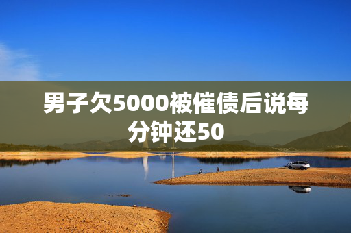 男子欠5000被催债后说每分钟还50