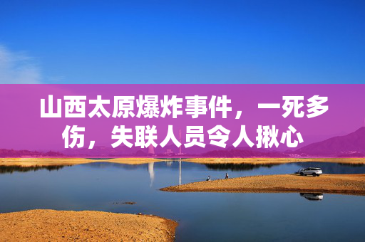 山西太原爆炸事件，一死多伤，失联人员令人揪心