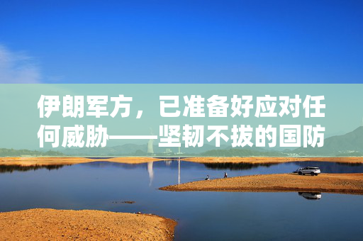 伊朗军方，已准备好应对任何威胁——坚韧不拔的国防意志与战略部署