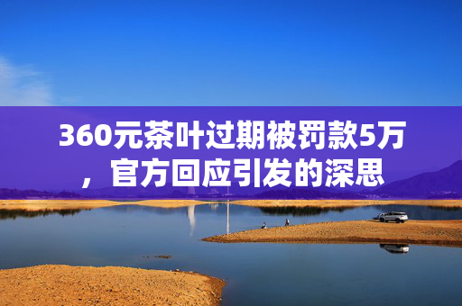 360元茶叶过期被罚款5万，官方回应引发的深思