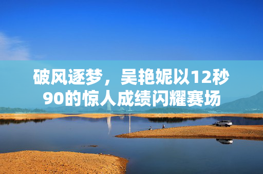 破风逐梦，吴艳妮以12秒90的惊人成绩闪耀赛场