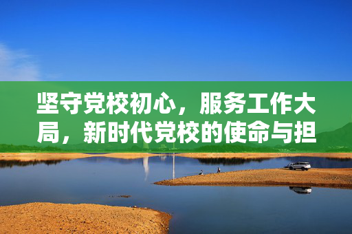 坚守党校初心，服务工作大局，新时代党校的使命与担当