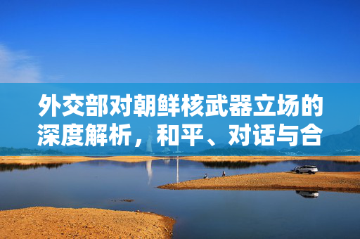 外交部对朝鲜核武器立场的深度解析，和平、对话与合作是唯一出路