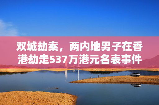 双城劫案，两内地男子在香港劫走537万港元名表事件深度剖析