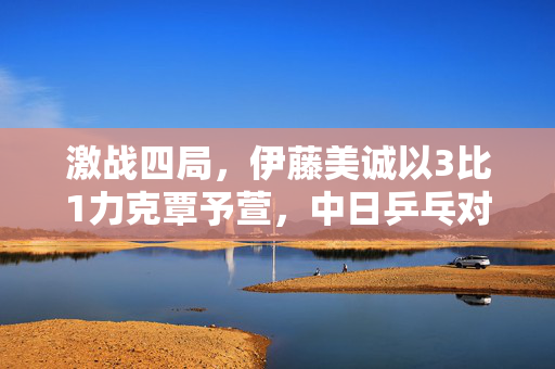 激战四局，伊藤美诚以3比1力克覃予萱，中日乒乓对决的火花与启示